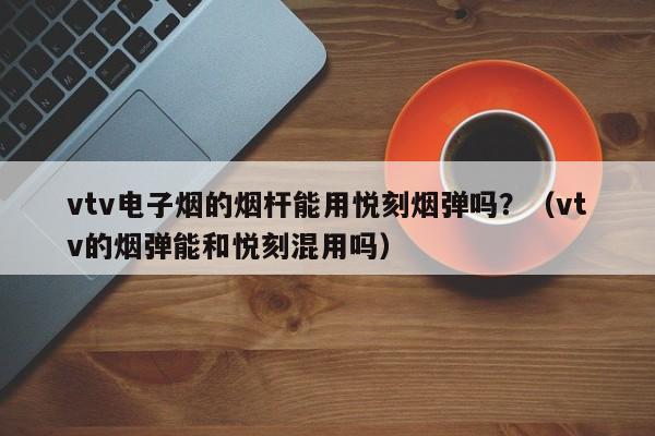 vtv电子烟的烟杆能用悦刻烟弹吗?(vtv的烟弹能和悦刻混用吗)