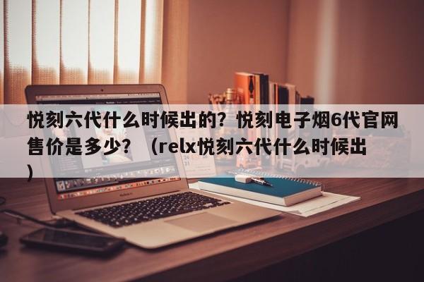 悦刻六代什么时候出的?悦刻电子烟6代官网售价是多少?(relx悦刻六代什么时候出)