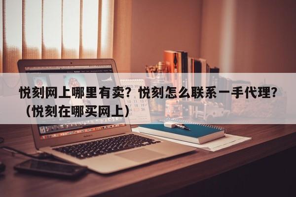悦刻网上哪里有卖?悦刻怎么联系一手代理?(悦刻在哪买网上)