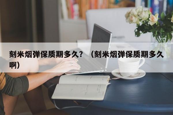 刻米烟弹保质期多久?(刻米烟弹保质期多久啊)