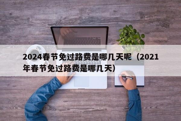 2024春节免过路费是哪几天呢(2021年春节免过路费是哪几天)