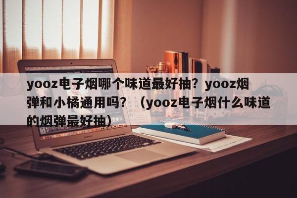yooz电子烟哪个味道最好抽?yooz烟弹和小橘通用吗?(yooz电子烟什么味道的烟弹最好抽)