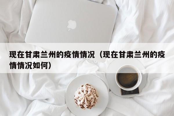 现在甘肃兰州的疫情情况(现在甘肃兰州的疫情情况如何)