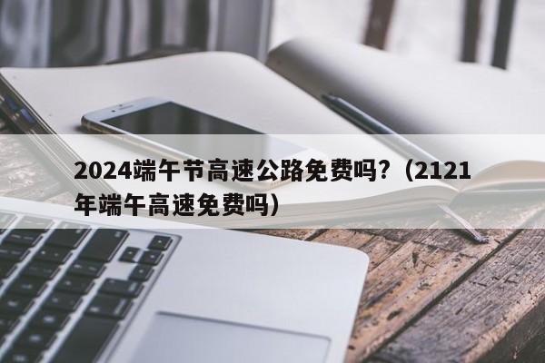 2024端午节高速公路免费吗?(2121年端午高速免费吗)