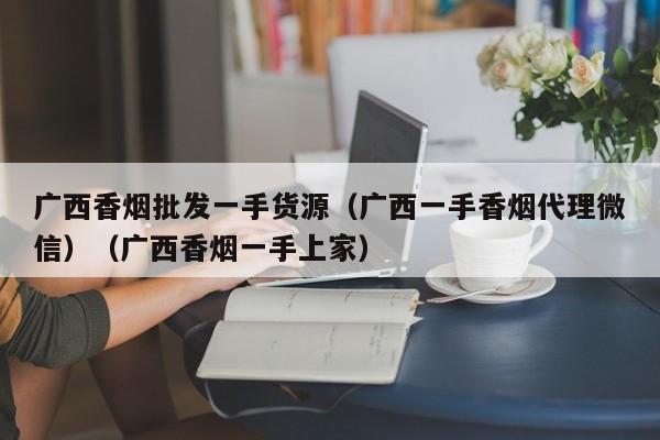 广西香烟批发一手货源(广西一手香烟代理微信)(广西香烟一手上家)