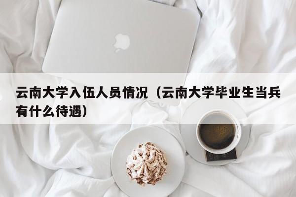 云南大学入伍人员情况(云南大学毕业生当兵有什么待遇)
