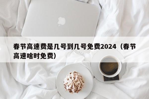 春节高速费是几号到几号免费2024(春节高速啥时免费)