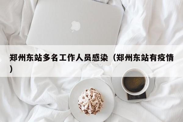 郑州东站多名工作人员感染(郑州东站有疫情)