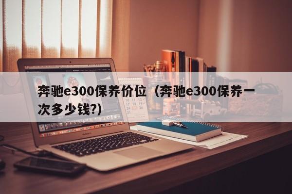 奔驰e300保养价位(奔驰e300保养一次多少钱?)