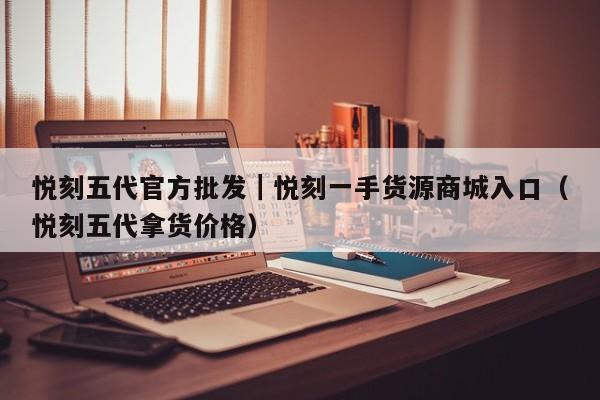 悦刻五代官方批发|悦刻一手货源商城入口(悦刻五代拿货价格)