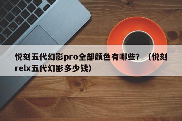 悦刻五代幻影pro全部颜色有哪些?(悦刻relx五代幻影多少钱)