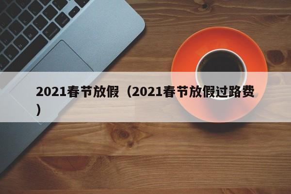 2021春节放假(2021春节放假过路费)
