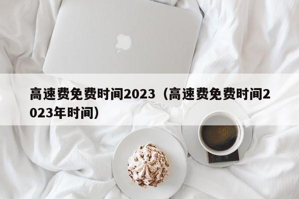 高速费免费时间2023(高速费免费时间2023年时间)