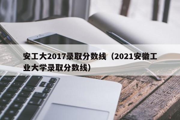 安工大2017录取分数线(2021安徽工业大学录取分数线)