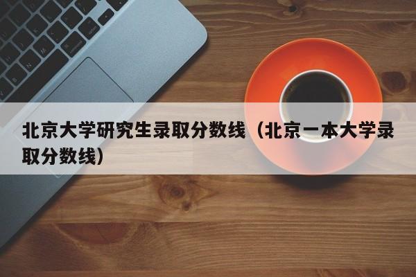 北京大学研究生录取分数线(北京一本大学录取分数线)