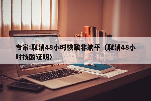 专家:取消48小时核酸非躺平(取消48小时核酸证明)