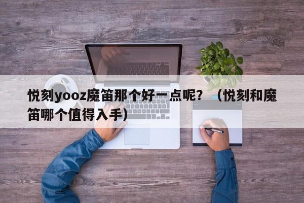 悦刻yooz魔笛那个好一点呢?(悦刻和魔笛哪个值得入手)