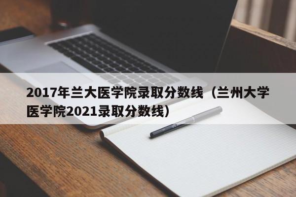 2017年兰大医学院录取分数线(兰州大学医学院2021录取分数线)