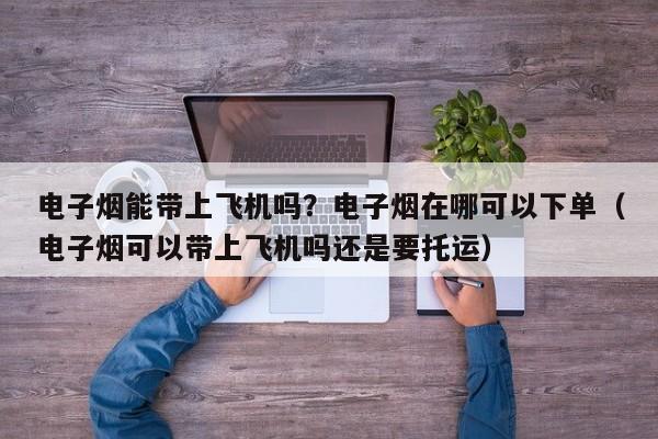 电子烟能带上飞机吗?电子烟在哪可以下单(电子烟可以带上飞机吗还是要托运)
