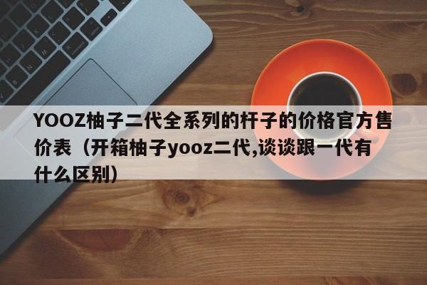 YOOZ柚子二代全系列的杆子的价格官方售价表(开箱柚子yooz二代,谈谈跟一代有什么区别)