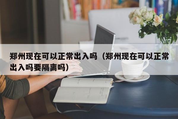 郑州现在可以正常出入吗(郑州现在可以正常出入吗要隔离吗)