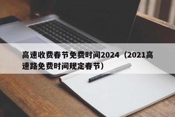 高速收费春节免费时间2024(2021高速路免费时间规定春节)