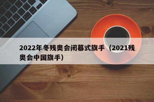 2022年冬残奥会闭幕式旗手(2021残奥会中国旗手)