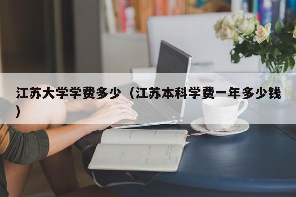江苏大学学费多少(江苏本科学费一年多少钱)