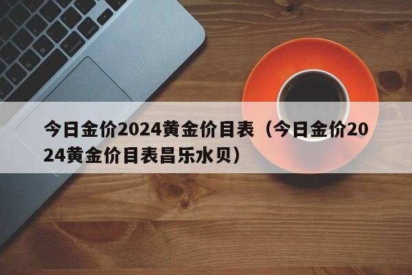 今日金价2024黄金价目表(今日金价2024黄金价目表昌乐水贝)