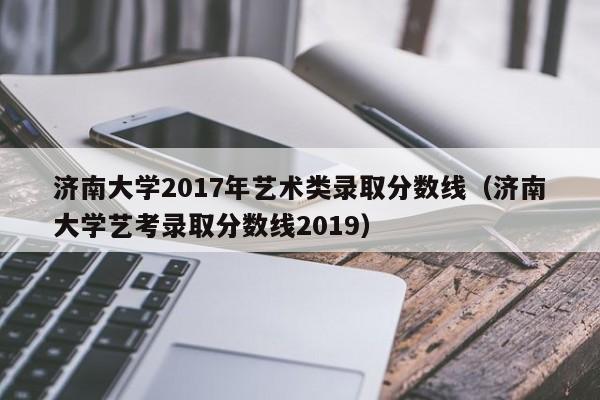 济南大学2017年艺术类录取分数线(济南大学艺考录取分数线2019)