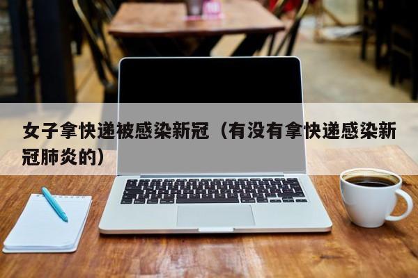 女子拿快递被感染新冠(有没有拿快递感染新冠肺炎的)