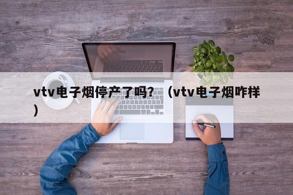 vtv电子烟停产了吗?(vtv电子烟咋样)