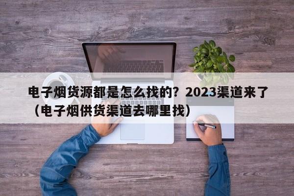 电子烟货源都是怎么找的?2023渠道来了(电子烟供货渠道去哪里找)