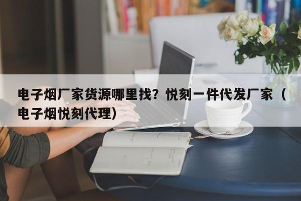电子烟厂家货源哪里找?悦刻一件代发厂家(电子烟悦刻代理)