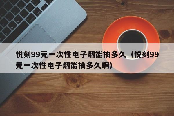 悦刻99元一次性电子烟能抽多久(悦刻99元一次性电子烟能抽多久啊)