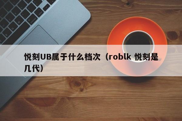 悦刻UB属于什么档次(roblk 悦刻是几代)