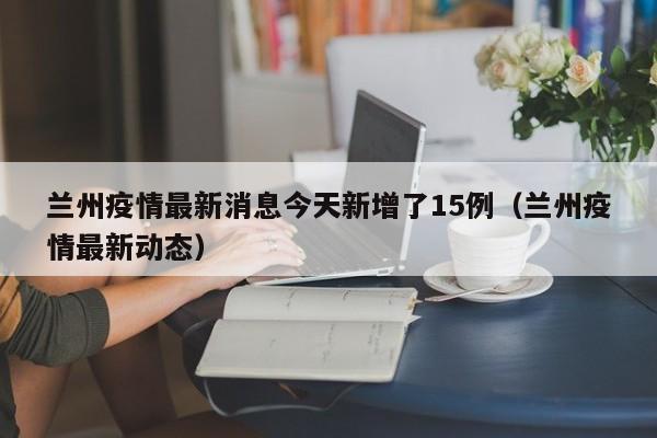 兰州疫情最新消息今天新增了15例(兰州疫情最新动态)