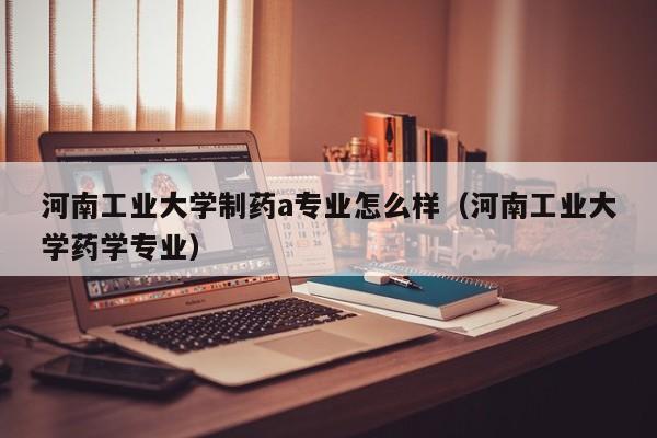 河南工业大学制药a专业怎么样(河南工业大学药学专业)