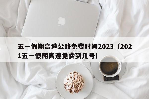五一假期高速公路免费时间2023(2021五一假期高速免费到几号)