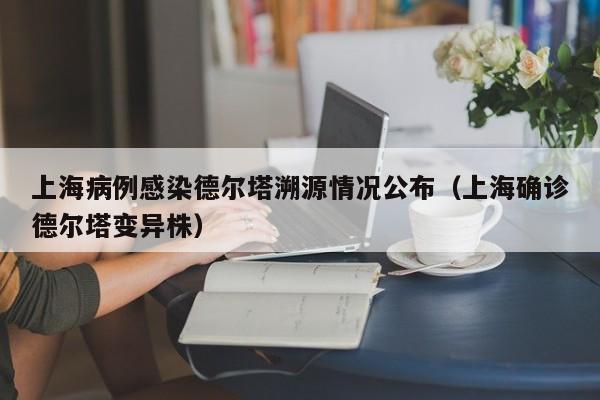 上海病例感染德尔塔溯源情况公布(上海确诊德尔塔变异株)