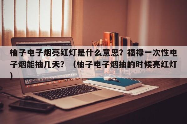 柚子电子烟亮红灯是什么意思?福禄一次性电子烟能抽几天?(柚子电子烟抽的时候亮红灯)