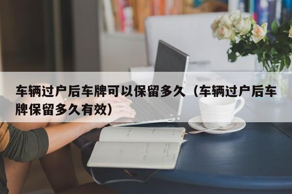车辆过户后车牌可以保留多久(车辆过户后车牌保留多久有效)