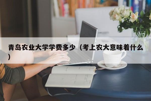青岛农业大学学费多少(考上农大意味着什么)