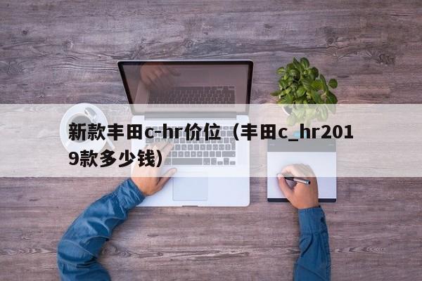 新款丰田c-hr价位(丰田c_hr2019款多少钱)