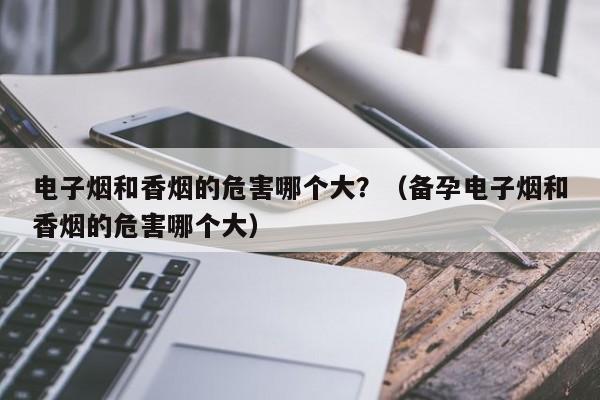 电子烟和香烟的危害哪个大?(备孕电子烟和香烟的危害哪个大)