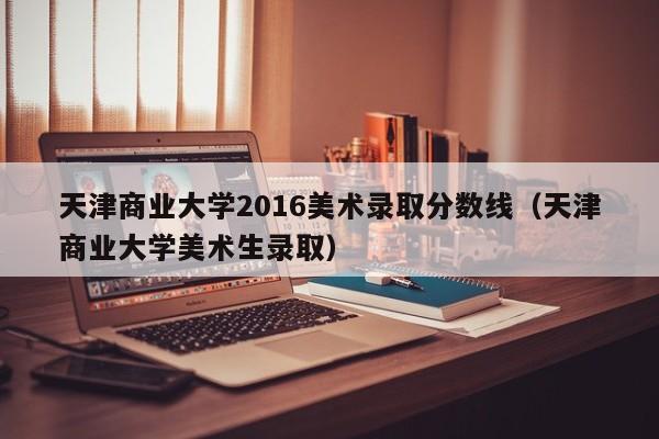 天津商业大学2016美术录取分数线(天津商业大学美术生录取)