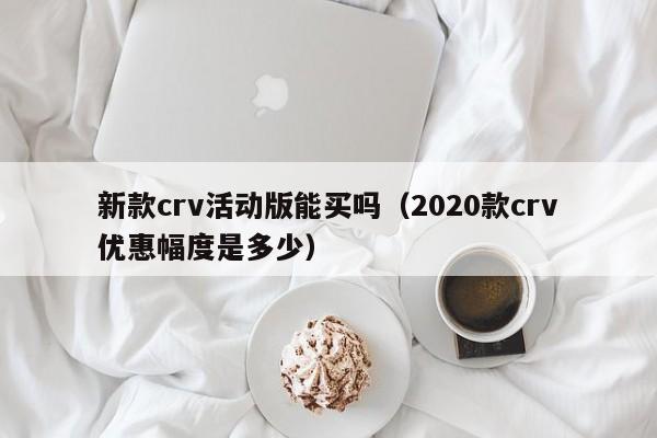 新款crv活动版能买吗(2020款crv优惠幅度是多少)