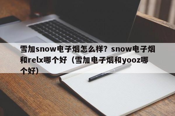 雪加snow电子烟怎么样?snow电子烟和relx哪个好(雪加电子烟和yooz哪个好)