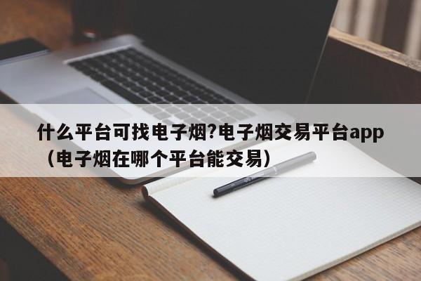 什么平台可找电子烟?电子烟交易平台app(电子烟在哪个平台能交易)