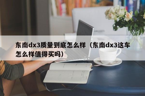 东南dx3质量到底怎么样(东南dx3这车怎么样值得买吗)